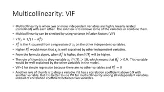 Multicollinearity: VIF
• Multicollinearity is when two or more independent variables are highly linearly related
(correlated) with each other. The solution is to remove some of the variables or combine them.
• Multicollinearity can be checked by using variance inflation factors (VIF)
• 𝑉𝑉𝑉𝑉𝑉𝑉𝑗𝑗 = 1/(1 − 𝑅𝑅𝑗𝑗
2
)
• 𝑅𝑅𝑗𝑗
2
is the R-squared from a regression of 𝑥𝑥𝑗𝑗 on the other independent variables.
• Higher 𝑅𝑅𝑗𝑗
2
would mean that 𝑥𝑥𝑗𝑗 is well explained by other independent variables.
• From the formula above, when 𝑅𝑅𝑗𝑗
2
is higher, then 𝑉𝑉𝑉𝑉𝑉𝑉𝑗𝑗 will be higher.
• The rule of thumb is to drop variable 𝑥𝑥𝑗𝑗 if 𝑉𝑉𝑉𝑉𝑉𝑉𝑗𝑗 > 10, which means that 𝑅𝑅𝑗𝑗
2
> 0.9. This variable
would be well explained by the other variables in the model.
• VIF=1 for simple regression because there are no other variables and 𝑅𝑅𝑗𝑗
2
= 0
• Another rule of thumb is to drop a variable if it has a correlation coefficient above 0.9 with
another variable. But it is better to use VIF for multicollinearity among all independent variables
instead of correlation coefficient between two variables.
 