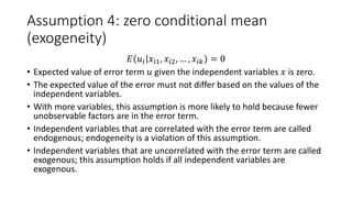 Assumption 4: zero conditional mean
(exogeneity)
𝐸𝐸 𝑢𝑢𝑖𝑖 𝑥𝑥𝑖𝑖𝑖, 𝑥𝑥𝑖𝑖𝑖, … , 𝑥𝑥𝑖𝑖𝑖𝑖) = 0
• Expected value of error term 𝑢𝑢 given the independent variables 𝑥𝑥 is zero.
• The expected value of the error must not differ based on the values of the
independent variables.
• With more variables, this assumption is more likely to hold because fewer
unobservable factors are in the error term.
• Independent variables that are correlated with the error term are called
endogenous; endogeneity is a violation of this assumption.
• Independent variables that are uncorrelated with the error term are called
exogenous; this assumption holds if all independent variables are
exogenous.
 