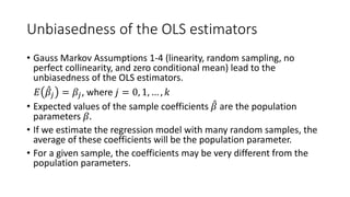 Unbiasedness of the OLS estimators
• Gauss Markov Assumptions 1-4 (linearity, random sampling, no
perfect collinearity, and zero conditional mean) lead to the
unbiasedness of the OLS estimators.
𝐸𝐸 ̂
𝛽𝛽𝑗𝑗 = 𝛽𝛽𝑗𝑗, where 𝑗𝑗 = 0, 1, … , 𝑘𝑘
• Expected values of the sample coefficients ̂
𝛽𝛽 are the population
parameters 𝛽𝛽.
• If we estimate the regression model with many random samples, the
average of these coefficients will be the population parameter.
• For a given sample, the coefficients may be very different from the
population parameters.
 