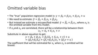 Omitted variable bias
• The “true” population regression model is: 𝑦𝑦 = 𝛽𝛽0 + 𝛽𝛽1𝑥𝑥1 + 𝛽𝛽2𝑥𝑥2 + 𝑢𝑢
• We need to estimate: �
𝑦𝑦 = ̂
𝛽𝛽0 + ̂
𝛽𝛽1𝑥𝑥1 + ̂
𝛽𝛽2𝑥𝑥2
• But instead we estimate a misspecified model: �
𝑦𝑦 = �
𝛽𝛽0 + �
𝛽𝛽1𝑥𝑥1, where 𝑥𝑥2 is
the omitted variable from this model.
• If 𝑥𝑥1and 𝑥𝑥2 are correlated, there will be a relationship between them
𝑥𝑥2 = 𝛿𝛿0 + 𝛿𝛿1𝑥𝑥1 + 𝑣𝑣
Substitute in above equation to get:
𝑦𝑦 = 𝛽𝛽0 + 𝛽𝛽1𝑥𝑥1 + 𝛽𝛽2 𝛿𝛿0 + 𝛿𝛿1𝑥𝑥1 + 𝑣𝑣 + 𝑢𝑢
= (𝛽𝛽0+𝛽𝛽2𝛿𝛿0) + (𝛽𝛽1+𝛽𝛽2𝛿𝛿1)𝑥𝑥1 + 𝛽𝛽2𝑣𝑣 + 𝑢𝑢
The coefficient that will be estimated for 𝑥𝑥1 when 𝑥𝑥2 is omitted will be
biased.
 