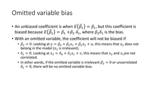 Omitted variable bias
• An unbiased coefficient is when 𝐸𝐸 ̂
𝛽𝛽1 = 𝛽𝛽1, but this coefficient is
biased because 𝐸𝐸 �
𝛽𝛽1 = 𝛽𝛽1 +𝛽𝛽2 𝛿𝛿1, where 𝛽𝛽2𝛿𝛿1 is the bias.
• With an omitted variable, the coefficient will not be biased if
• 𝛽𝛽2 = 0. Looking at 𝑦𝑦 = 𝛽𝛽0 + 𝛽𝛽1𝑥𝑥1 + 𝛽𝛽2𝑥𝑥2 + 𝑢𝑢, this means that 𝑥𝑥2 does not
belong in the model (𝑥𝑥2 is irrelevant).
• 𝛿𝛿1 = 0. Looking at 𝑥𝑥2 = 𝛿𝛿0 + 𝛿𝛿1𝑥𝑥1 + 𝑣𝑣, this means that 𝑥𝑥2 and 𝑥𝑥1are not
correlated.
• In other words, if the omitted variable is irrelevant 𝛽𝛽2 = 0 or uncorrelated
𝛿𝛿1 = 0, there will be no omitted variable bias.
 