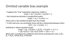 Omitted variable bias example
• Suppose the “true” population regression model is:
𝑤𝑤𝑤𝑤𝑤𝑤𝑤𝑤 = 𝛽𝛽0 + 𝛽𝛽1𝑒𝑒𝑒𝑒𝑒𝑒𝑒𝑒 + 𝛽𝛽2𝑎𝑎𝑎𝑎𝑎𝑎𝑎𝑎 + 𝑢𝑢
• But instead we estimate a misspecified model:
𝑤𝑤𝑤𝑤𝑤𝑤𝑤𝑤 = 𝛼𝛼0 + 𝛼𝛼1𝑒𝑒𝑒𝑒𝑒𝑒𝑒𝑒 + 𝑒𝑒
where 𝑎𝑎𝑏𝑏𝑏𝑏𝑏𝑏 is the omitted variable from this model.
• If 𝑎𝑎𝑎𝑎𝑎𝑎𝑎𝑎 and 𝑒𝑒𝑒𝑒𝑒𝑒𝑒𝑒 are correlated, there will be a relationship between them
𝑎𝑎𝑎𝑎𝑎𝑎𝑎𝑎 = 𝛿𝛿0 + 𝛿𝛿1𝑒𝑒𝑒𝑒𝑒𝑒𝑒𝑒 + 𝑣𝑣
Substitute in above equation to get:
𝑤𝑤𝑤𝑤𝑤𝑤𝑤𝑤 = 𝛽𝛽0 + 𝛽𝛽1𝑒𝑒𝑒𝑒𝑒𝑒𝑒𝑒 + 𝛽𝛽2 𝛿𝛿0 + 𝛿𝛿1𝑒𝑒𝑒𝑒𝑒𝑒𝑒𝑒 + 𝑣𝑣 + 𝑢𝑢
= (𝛽𝛽0+𝛽𝛽2𝛿𝛿0) + (𝛽𝛽1+𝛽𝛽2𝛿𝛿1)𝑒𝑒𝑒𝑒𝑒𝑒𝑒𝑒 + 𝛽𝛽2𝑣𝑣 + 𝑢𝑢
When 𝑎𝑎𝑎𝑎𝑎𝑎𝑎𝑎 is omitted, the coefficient that will be estimated for 𝑒𝑒𝑒𝑒𝑒𝑒𝑒𝑒 is �
𝛽𝛽1=
𝛽𝛽1 + 𝛽𝛽2𝛿𝛿1, where 𝛽𝛽2𝛿𝛿1 is the bias.
 