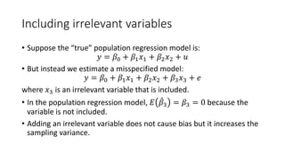 Including irrelevant variables
• Suppose the “true” population regression model is:
𝑦𝑦 = 𝛽𝛽0 + 𝛽𝛽1𝑥𝑥1 + 𝛽𝛽2𝑥𝑥2 + 𝑢𝑢
• But instead we estimate a misspecified model:
𝑦𝑦 = 𝛽𝛽0 + 𝛽𝛽1𝑥𝑥1 + 𝛽𝛽2𝑥𝑥2 + 𝛽𝛽3𝑥𝑥3 + 𝑒𝑒
where 𝑥𝑥3 is an irrelevant variable that is included.
• In the population regression model, 𝐸𝐸 ̂
𝛽𝛽3 = 𝛽𝛽3 = 0 because the
variable is not included.
• Adding an irrelevant variable does not cause bias but it increases the
sampling variance.
 