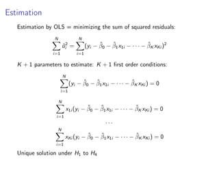 Estimation
Estimation by OLS = minimizing the sum of squared residuals:
N
X
i=1
û2
i =
N
X
i=1
(yi − β̂0 − β̂1x1i − · · · − β̂K xKi )2
K + 1 parameters to estimate: K + 1 first order conditions:
N
X
i=1
(yi − β̂0 − β̂1x1i − · · · − β̂K xKi ) = 0
N
X
i=1
x1i (yi − β̂0 − β̂1x1i − · · · − β̂K xKi ) = 0
. . .
N
X
i=1
xKi (yi − β̂0 − β̂1x1i − · · · − β̂K xKi ) = 0
Unique solution under H1 to H4
 