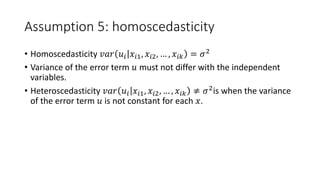 Assumption 5: homoscedasticity
• Homoscedasticity 𝑣𝑣𝑣𝑣𝑣𝑣 𝑢𝑢𝑖𝑖 𝑥𝑥𝑖𝑖𝑖, 𝑥𝑥𝑖𝑖2, … , 𝑥𝑥𝑖𝑖𝑘𝑘 = 𝜎𝜎2
• Variance of the error term 𝑢𝑢 must not differ with the independent
variables.
• Heteroscedasticity 𝑣𝑣𝑣𝑣𝑣𝑣 𝑢𝑢𝑖𝑖 𝑥𝑥𝑖𝑖𝑖, 𝑥𝑥𝑖𝑖𝑖, … , 𝑥𝑥𝑖𝑖𝑖𝑖 ≠ 𝜎𝜎2
is when the variance
of the error term 𝑢𝑢 is not constant for each 𝑥𝑥.
 