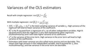 Variances of the OLS estimators
Recall with simple regression: 𝑣𝑣𝑣𝑣𝑣𝑣 ̂
𝛽𝛽1 =
𝜎𝜎2
𝑆𝑆𝑆𝑆𝑇𝑇𝑥𝑥
With multiple regression: 𝑣𝑣𝑣𝑣𝑣𝑣 ̂
𝛽𝛽𝑗𝑗 =
𝜎𝜎2
𝑆𝑆𝑆𝑆𝑇𝑇𝑗𝑗(1−𝑅𝑅𝑗𝑗
2)
• 𝑆𝑆𝑆𝑆𝑇𝑇𝑗𝑗 = ∑𝑖𝑖=1
𝑛𝑛
(𝑥𝑥𝑖𝑖𝑗𝑗 − ̅
𝑥𝑥𝑗𝑗)2
is the total sampling variance of variable 𝑥𝑥𝑗𝑗. High variance of the
regressor will lead to lower variance of the coefficient.
• 𝑅𝑅𝑗𝑗
2
is the R-squared from a regression of 𝑥𝑥𝑗𝑗 on all other independent variables. High R-
squared means that the regressor is very well explained by other regressors
(multicollinearity) and it will have higher variance of its coefficient.
• 𝜎𝜎2
is the variance of the error term. High variance in the error term will lead to high
variance of the coefficients.
• Estimators with lower variance are also called more precise and are desirable. This
means that high variance in the independent variable, low R-squared for 𝑥𝑥𝑗𝑗 (less
multicollinearity), and low variance in the error term are desirable.
 