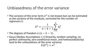 Unbiasedness of the error variance
• The variance of the error term 𝜎𝜎2
is not known but can be estimated
as the variance of the residuals, corrected for the number of
regressors 𝑘𝑘.
�
𝜎𝜎2
=
1
𝑛𝑛 − 𝑘𝑘 − 1
�
𝑖𝑖=1
𝑛𝑛
�
𝑢𝑢𝑖𝑖
2
• The degrees of freedom is (𝑛𝑛 − 𝑘𝑘 − 1).
• Gauss Markov Assumptions 1-5 (linearity, random sampling, no
perfect collinearity, zero conditional mean, and homoscedasticity)
lead to the unbiasedness of the error variance.
𝐸𝐸 �
𝜎𝜎2
= 𝜎𝜎2
 