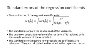 Standard errors of the regression coefficients
• Standard errors of the regression coefficients:
𝑠𝑠𝑠𝑠 ̂
𝛽𝛽𝑗𝑗 = 𝑣𝑣𝑣𝑣𝑣𝑣 ̂
𝛽𝛽𝑗𝑗 =
�
𝜎𝜎2
𝑆𝑆𝑆𝑆𝑇𝑇𝑗𝑗(1 − 𝑅𝑅𝑗𝑗
2
)
• The standard errors are the square root of the variances.
• The unknown population variance of error term 𝜎𝜎2
is replaced with
the sample variance of the residuals �
𝜎𝜎2
.
• The standard errors measure how precisely the coefficients are
calculated. They are calculated and included in the regression output.
 