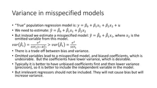 Variance in misspecified models
• “True” population regression model is: 𝑦𝑦 = 𝛽𝛽0 + 𝛽𝛽1𝑥𝑥1 + 𝛽𝛽2𝑥𝑥2 + 𝑢𝑢
• We need to estimate: �
𝑦𝑦 = ̂
𝛽𝛽0 + ̂
𝛽𝛽1𝑥𝑥1 + ̂
𝛽𝛽2𝑥𝑥2
• But instead we estimate a misspecified model: �
𝑦𝑦 = �
𝛽𝛽0 + �
𝛽𝛽1𝑥𝑥1, where 𝑥𝑥2 is the
omitted variable from this model.
𝑣𝑣𝑣𝑣𝑣𝑣 ̂
𝛽𝛽1 =
𝜎𝜎2
𝑆𝑆𝑆𝑆𝑇𝑇1(1−𝑅𝑅1
2)
> 𝑣𝑣𝑣𝑣𝑣𝑣 �
𝛽𝛽1 =
𝜎𝜎2
𝑆𝑆𝑆𝑆𝑇𝑇1
• There is a trade off between bias and variance.
• Omitted variables lead to a misspecified model, and biased coefficients, which is
undesirable. But the coefficients have lower variance, which is desirable.
• Typically it is better to have unbiased coefficients first and then lower variance
(precision), so it is better to include the independent variable in the model.
• But irrelevant regressors should not be included. They will not cause bias but will
increase variance.
 