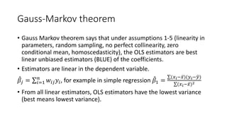 Gauss-Markov theorem
• Gauss Markov theorem says that under assumptions 1-5 (linearity in
parameters, random sampling, no perfect collinearity, zero
conditional mean, homoscedasticity), the OLS estimators are best
linear unbiased estimators (BLUE) of the coefficients.
• Estimators are linear in the dependent variable.
̂
𝛽𝛽𝑗𝑗 = ∑𝑖𝑖=1
𝑛𝑛
𝑤𝑤𝑖𝑖𝑖𝑖𝑦𝑦𝑖𝑖, for example in simple regression ̂
𝛽𝛽1 =
∑(𝑥𝑥𝑖𝑖− ̅
𝑥𝑥)(𝑦𝑦𝑖𝑖− �
𝑦𝑦)
∑(𝑥𝑥𝑖𝑖− ̅
𝑥𝑥)2
• From all linear estimators, OLS estimators have the lowest variance
(best means lowest variance).
 