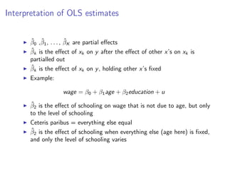 Interpretation of OLS estimates
I β̂0 ,β̂1, . . . , β̂K are partial effects
I β̂k is the effect of xk on y after the effect of other x’s on xk is
partialled out
I β̂k is the effect of xk on y, holding other x’s fixed
I Example:
wage = β0 + β1age + β2education + u
I β̂2 is the effect of schooling on wage that is not due to age, but only
to the level of schooling
I Ceteris paribus = everything else equal
I β̂2 is the effect of schooling when everything else (age here) is fixed,
and only the level of schooling varies
 