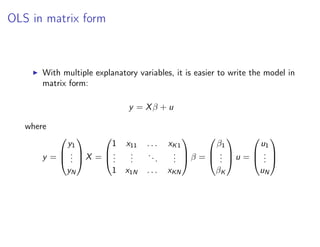 OLS in matrix form
I With multiple explanatory variables, it is easier to write the model in
matrix form:
y = Xβ + u
where
y =



y1
.
.
.
yN


 X =



1 x11 . . . xK1
.
.
.
.
.
.
...
.
.
.
1 x1N . . . xKN


 β =



β1
.
.
.
βK


 u =



u1
.
.
.
uN



 