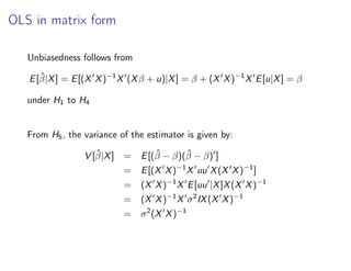 OLS in matrix form
Unbiasedness follows from
E[β̂|X] = E[(X0
X)−1
X0
(Xβ + u)|X] = β + (X0
X)−1
X0
E[u|X] = β
under H1 to H4
From H5, the variance of the estimator is given by:
V [β̂|X] = E[(β̂ − β)(β̂ − β)0
]
= E[(X0
X)−1
X0
uu0
X(X0
X)−1
]
= (X0
X)−1
X0
E[uu0
|X]X(X0
X)−1
= (X0
X)−1
X0
σ2
IX(X0
X)−1
= σ2
(X0
X)−1
 