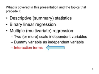 1
What is covered in this presentation and the topics that
precede it
• Descriptive (summary) statistics
• Binary linear regression
• Multiple (multivariate) regression
– Two (or more) scale independent variables
– Dummy variable as independent variable
– Interaction terms
 