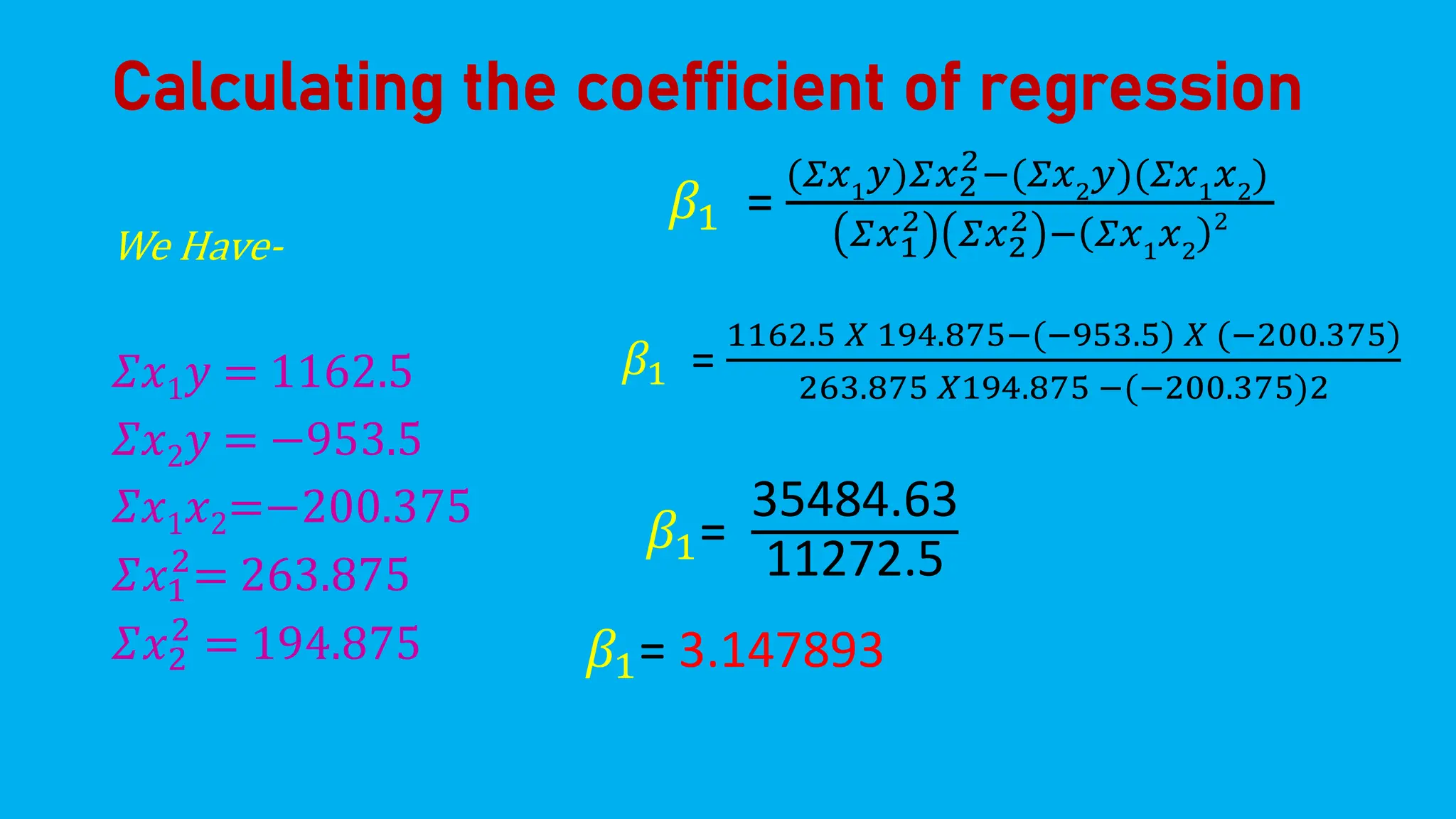 Calculating the coefficient of regression
We Have-
𝛴𝑥1𝑦 = 1162.5
𝛴𝑥2𝑦 = −953.5
𝛴𝑥1𝑥2=−200.375
𝛴𝑥1
2
= 263.875
𝛴𝑥2
2
= 194.875
𝛽1 =
(𝛴𝑥1
𝑦)𝛴𝑥2
2−(𝛴𝑥2
𝑦)(𝛴𝑥1
𝑥2
)
𝛴𝑥1
2 𝛴𝑥2
2 − 𝛴𝑥1𝑥2
2
𝛽1 =
1162.5 𝑋 194.875−(−953.5) 𝑋 (−200.375)
263.875 𝑋194.875 −(−200.375)2
𝛽1=
35484.63
11272.5
𝛽1= 3.147893
 