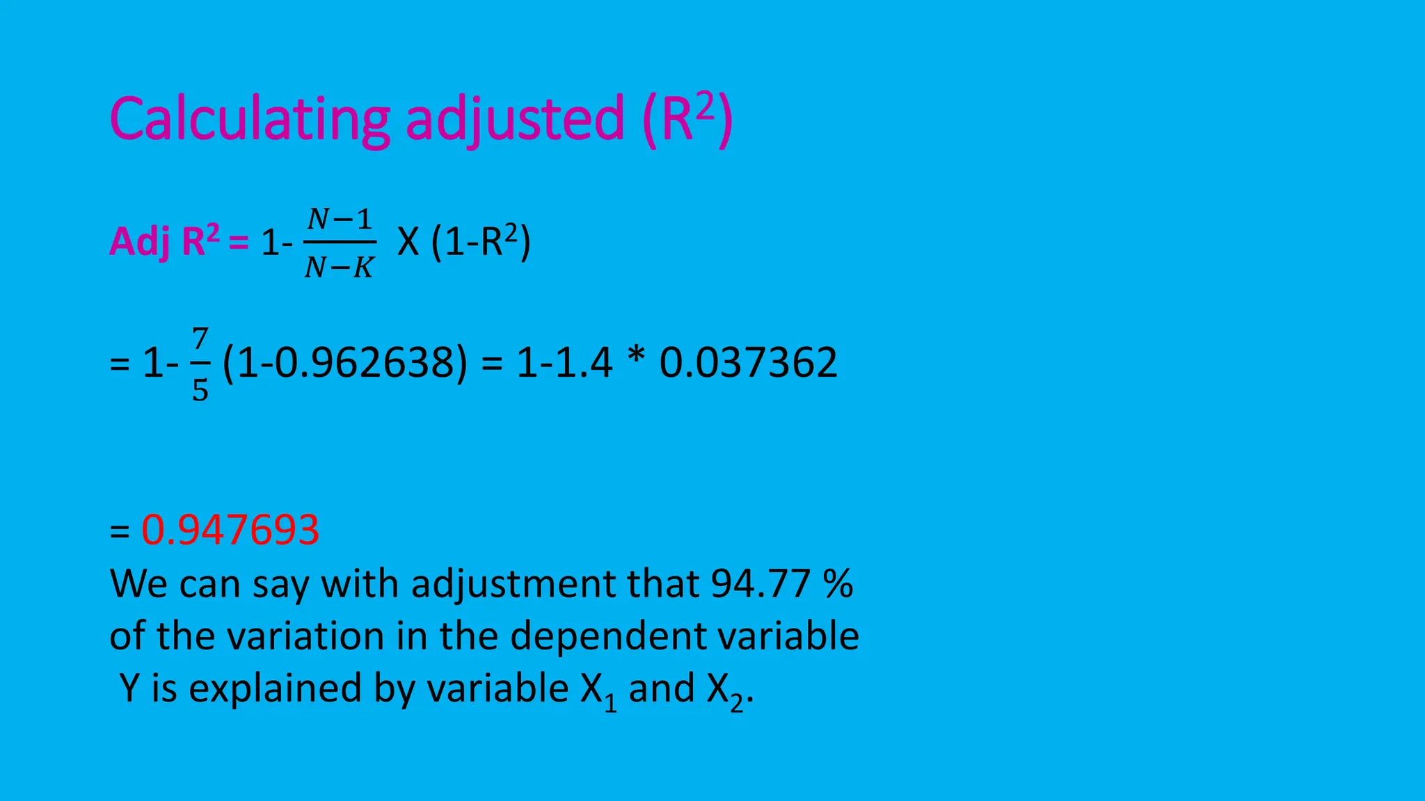 Calculating adjusted (R2)
Adj R2 = 1-
𝑁−1
𝑁−𝐾
X (1-R2)
= 1-
7
5
(1-0.962638) = 1-1.4 * 0.037362
= 0.947693
We can say with adjustment that 94.77 %
of the variation in the dependent variable
Y is explained by variable X1 and X2.
 