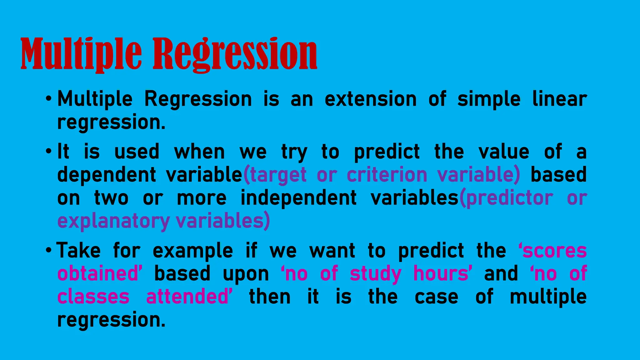 Multiple Regression
• Multiple Regression is an extension of simple linear
regression.
• It is used when we try to predict the value of a
dependent variable(target or criterion variable) based
on two or more independent variables(predictor or
explanatory variables)
• Take for example if we want to predict the ‘scores
obtained’ based upon ‘no of study hours’ and ‘no of
classes attended’ then it is the case of multiple
regression.
 