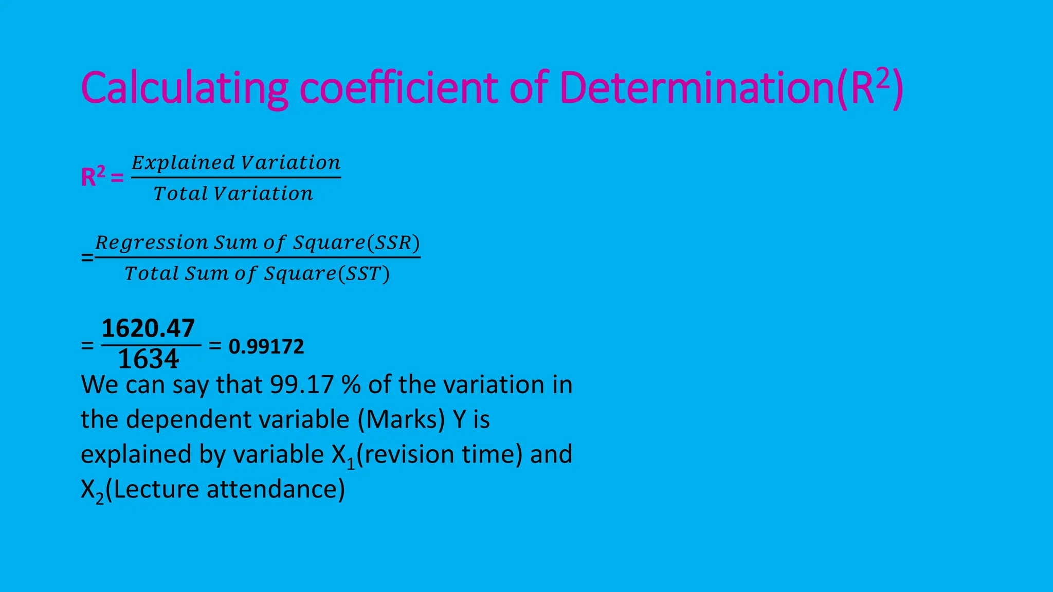 Calculating coefficient of Determination(R2)
R2 =
𝐸𝑥𝑝𝑙𝑎𝑖𝑛𝑒𝑑 𝑉𝑎𝑟𝑖𝑎𝑡𝑖𝑜𝑛
𝑇𝑜𝑡𝑎𝑙 𝑉𝑎𝑟𝑖𝑎𝑡𝑖𝑜𝑛
=
𝑅𝑒𝑔𝑟𝑒𝑠𝑠𝑖𝑜𝑛 𝑆𝑢𝑚 𝑜𝑓 𝑆𝑞𝑢𝑎𝑟𝑒(𝑆𝑆𝑅)
𝑇𝑜𝑡𝑎𝑙 𝑆𝑢𝑚 𝑜𝑓 𝑆𝑞𝑢𝑎𝑟𝑒(𝑆𝑆𝑇)
=
1620.47
1634 = 0.99172
We can say that 99.17 % of the variation in
the dependent variable (Marks) Y is
explained by variable X1(revision time) and
X2(Lecture attendance)
 
