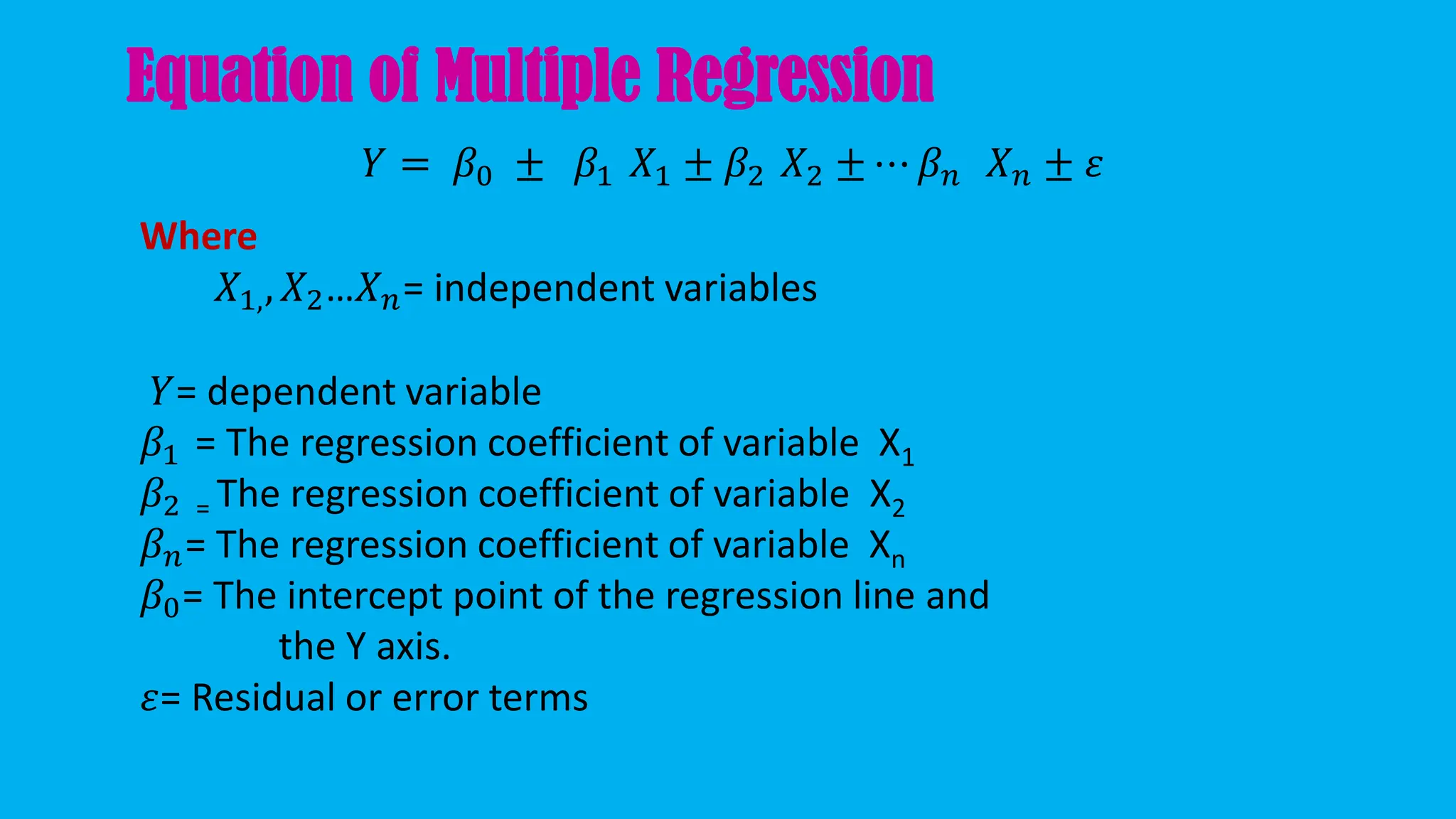 Equation of Multiple Regression
𝑌 = 𝛽0 ± 𝛽1 𝑋1 ± 𝛽2 𝑋2 ± ⋯ 𝛽𝑛 𝑋𝑛 ± 𝜀
Where
𝑋1,, 𝑋2…𝑋𝑛= independent variables
𝑌= dependent variable
𝛽1 = The regression coefficient of variable X1
𝛽2 = The regression coefficient of variable X2
𝛽𝑛= The regression coefficient of variable Xn
𝛽0= The intercept point of the regression line and
the Y axis.
𝜀= Residual or error terms
 
