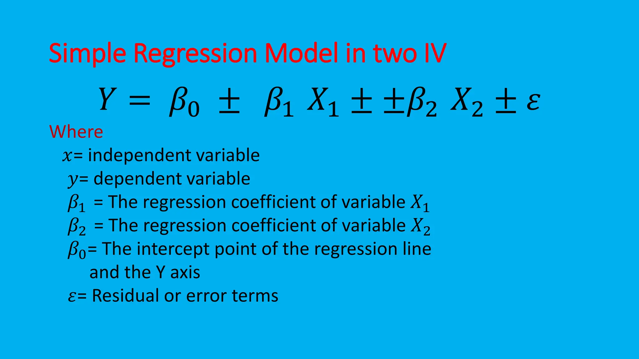 Simple Regression Model in two IV
𝑌 = 𝛽0 ± 𝛽1 𝑋1 ± ±𝛽2 𝑋2 ± 𝜀
Where
𝑥= independent variable
𝑦= dependent variable
𝛽1 = The regression coefficient of variable 𝑋1
𝛽2 = The regression coefficient of variable 𝑋2
𝛽0= The intercept point of the regression line
and the Y axis
𝜀= Residual or error terms
 