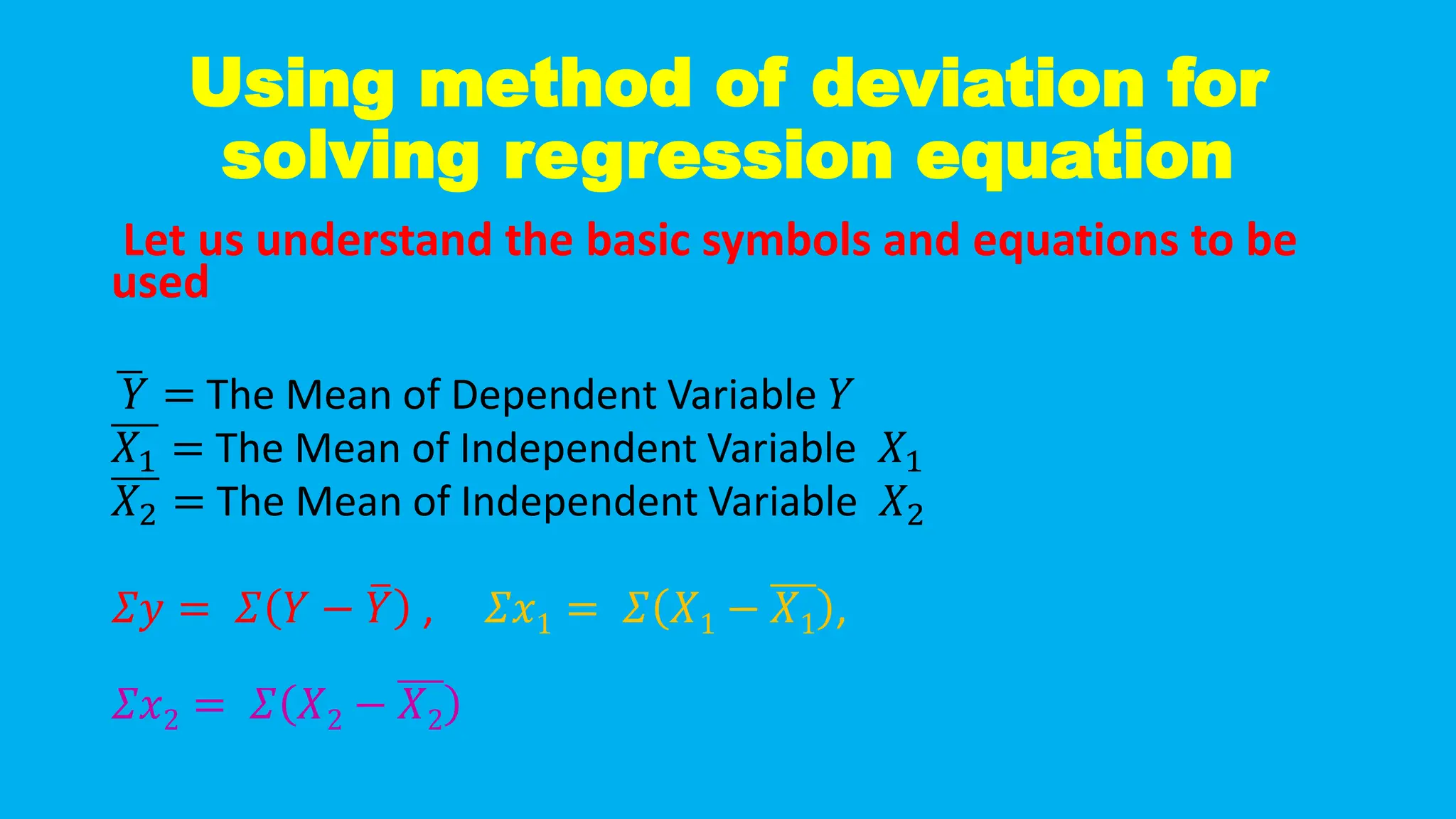 Using method of deviation for
solving regression equation
Let us understand the basic symbols and equations to be
used
ഥ
𝑌 = The Mean of Dependent Variable 𝑌
𝑋1 = The Mean of Independent Variable 𝑋1
𝑋2 = The Mean of Independent Variable 𝑋2
𝛴𝑦 = 𝛴 𝑌 − ത
𝑌 , 𝛴𝑥1 = 𝛴 𝑋1 − 𝑋1 ,
𝛴𝑥2 = 𝛴 𝑋2 − 𝑋2
 