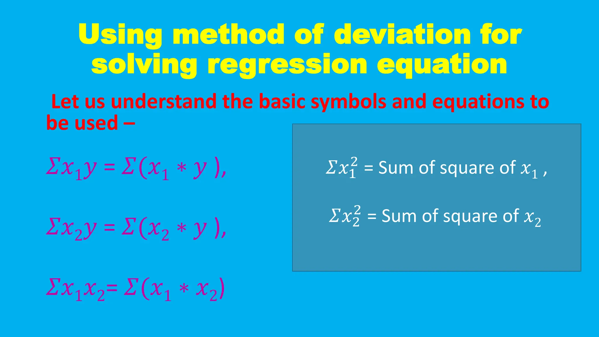 Using method of deviation for
solving regression equation
Let us understand the basic symbols and equations to
be used –
𝛴𝑥1𝑦 = 𝛴(𝑥1 ∗ 𝑦 ),
𝛴𝑥2𝑦 = 𝛴(𝑥2 ∗ 𝑦 ),
𝛴𝑥1𝑥2= 𝛴(𝑥1 ∗ 𝑥2)
𝛴𝑥1
2
= Sum of square of 𝑥1 ,
𝛴𝑥2
2
= Sum of square of 𝑥2
 