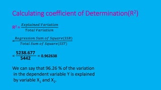 Calculating coefficient of Determination(R2)
R2 =
𝐸𝑥𝑝𝑙𝑎𝑖𝑛𝑒𝑑 𝑉𝑎𝑟𝑖𝑎𝑡𝑖𝑜𝑛
𝑇𝑜𝑡𝑎𝑙 𝑉𝑎𝑟𝑖𝑎𝑡𝑖𝑜𝑛
=
𝑅𝑒𝑔𝑟𝑒𝑠𝑠𝑖𝑜𝑛 𝑆𝑢𝑚 𝑜𝑓 𝑆𝑞𝑢𝑎𝑟𝑒(𝑆𝑆𝑅)
𝑇𝑜𝑡𝑎𝑙 𝑆𝑢𝑚 𝑜𝑓 𝑆𝑞𝑢𝑎𝑟𝑒(𝑆𝑆𝑇)
=
5238.677
5442
= 0.962638
We can say that 96.26 % of the variation
in the dependent variable Y is explained
by variable X1 and X2.
 