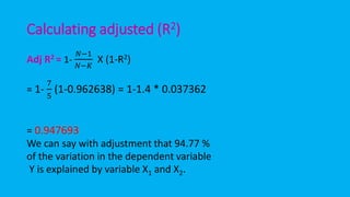 Calculating adjusted (R2)
Adj R2 = 1-
𝑁−1
𝑁−𝐾
X (1-R2)
= 1-
7
5
(1-0.962638) = 1-1.4 * 0.037362
= 0.947693
We can say with adjustment that 94.77 %
of the variation in the dependent variable
Y is explained by variable X1 and X2.
 
