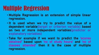 Multiple Regression
• Multiple Regression is an extension of simple linear
regression.
• It is used when we try to predict the value of a
dependent variable(target or criterion variable) based
on two or more independent variables(predictor or
explanatory variables)
• Take for example if we want to predict the ‘scores
obtained’ based upon ‘no of study hours’ and ‘no of
classes attended’ then it is the case of multiple
regression.
 
