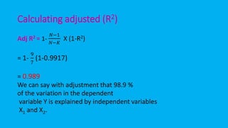 Calculating adjusted (R2)
Adj R2 = 1-
𝑁−1
𝑁−𝐾
X (1-R2)
= 1-
9
7
(1-0.9917)
= 0.989
We can say with adjustment that 98.9 %
of the variation in the dependent
variable Y is explained by independent variables
X1 and X2.
 