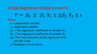 Simple Regression Model in two IV
𝑌 = 𝛽0 ± 𝛽1 𝑋1 ± ±𝛽2 𝑋2 ± 𝜀
Where
𝑥= independent variable
𝑦= dependent variable
𝛽1 = The regression coefficient of variable 𝑋1
𝛽2 = The regression coefficient of variable 𝑋2
𝛽0= The intercept point of the regression line
and the Y axis
𝜀= Residual or error terms
 