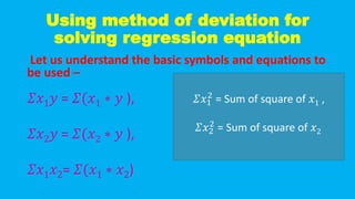Using method of deviation for
solving regression equation
Let us understand the basic symbols and equations to
be used –
𝛴𝑥1𝑦 = 𝛴(𝑥1 ∗ 𝑦 ),
𝛴𝑥2𝑦 = 𝛴(𝑥2 ∗ 𝑦 ),
𝛴𝑥1𝑥2= 𝛴(𝑥1 ∗ 𝑥2)
𝛴𝑥1
2
= Sum of square of 𝑥1 ,
𝛴𝑥2
2
= Sum of square of 𝑥2
 