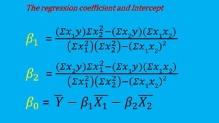The regression coefficient and Intercept
𝛽1 =
(𝛴𝑥1
𝑦)𝛴𝑥2
2−(𝛴𝑥2
𝑦)(𝛴𝑥1
𝑥2
)
𝛴𝑥1
2 𝛴𝑥2
2 − 𝛴𝑥1
𝑥2
2
𝛽2 =
(𝛴𝑥2
𝑦)𝛴𝑥1
2−(𝛴𝑥1
𝑦)(𝛴𝑥1
𝑥2
)
𝛴𝑥1
2 𝛴𝑥2
2 − 𝛴𝑥1
𝑥2
2
𝛽0 = ഥ
𝑌 − 𝛽1𝑋1 − 𝛽2𝑋2
 