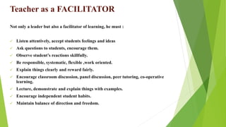 Teacher as a FACILITATOR
Not only a leader but also a facilitator of learning, he must :
 Listen attentively, accept students feelings and ideas
 Ask questions to students, encourage them.
 Observe student’s reactions skillfully.
 Be responsible, systematic, flexible ,work oriented.
 Explain things clearly and reward fairly.
 Encourage classroom discussion, panel discussion, peer tutoring, co-operative
learning.
 Lecture, demonstrate and explain things with examples.
 Encourage independent student habits.
 Maintain balance of direction and freedom.
 