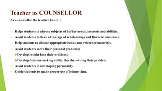 Teacher as COUNSELLOR
As a counsellor the teacher has to :
 Helps students to choose subjects of his/her needs, interests and abilities.
 Assist students to take advantage of scholarships and financial assistance.
 Help students to choose appropriate books and reference materials.
 Assist students solve their personal problems;
Develop insight into their problems
Develop decision making ability thereby solving their problem.
 Assist students in developing personality.
 Guide students to make proper use of leisure time.
 