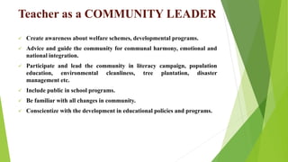 Teacher as a COMMUNITY LEADER
 Create awareness about welfare schemes, developmental programs.
 Advice and guide the community for communal harmony, emotional and
national integration.
 Participate and lead the community in literacy campaign, population
education, environmental cleanliness, tree plantation, disaster
management etc.
 Include public in school programs.
 Be familiar with all changes in community.
 Conscientize with the development in educational policies and programs.
 