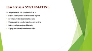 Teacher as a SYSTEMATIST.
As a systematist the teacher has to :
 Select appropriate instructional inputs.
 Evolve new instructional system.
 Compared to conductor of an orchestra.
 Integrate instructional inputs.
 Equip outside system boundaries.
 