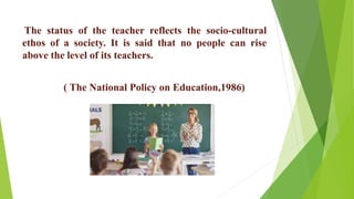 The status of the teacher reflects the socio-cultural
ethos of a society. It is said that no people can rise
above the level of its teachers.
( The National Policy on Education,1986)
 