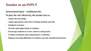 Teacher as an INPUT
Instructional input – traditional role.
To play the role effectively, the teacher has to :
 Update his knowledge .
 Adopt appropriate, innovative teaching methods and aids.
 Emphasis on leaner.
 Provide equal opportunity to students.
 Encourage students to review, rehearse and practice.
 Conduct continuous and comprehensive evaluation.
 Diagnose learning difficulties in students, provide remedial instructions.
 