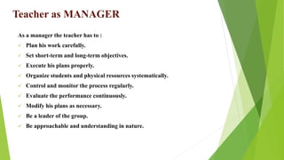 Teacher as MANAGER
As a manager the teacher has to :
 Plan his work carefully.
 Set short-term and long-term objectives.
 Execute his plans properly.
 Organize students and physical resources systematically.
 Control and monitor the process regularly.
 Evaluate the performance continuously.
 Modify his plans as necessary.
 Be a leader of the group.
 Be approachable and understanding in nature.
 