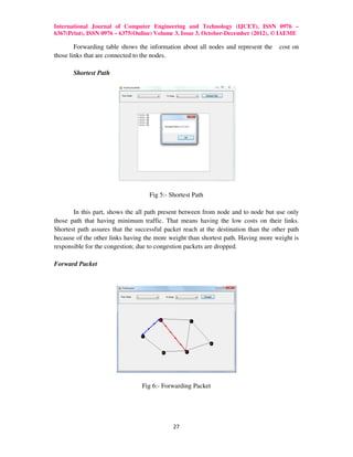 International Journal of Computer Engineering and Technology (IJCET), ISSN 0976 –
6367(Print), ISSN 0976 – 6375(Online) Volume 3, Issue 3, October-December (2012), © IAEME

        Forwarding table shows the information about all nodes and represent the     cost on
those links that are connected to the nodes.

       Shortest Path




                                    Fig 5:- Shortest Path

       In this part, shows the all path present between from node and to node but use only
those path that having minimum traffic. That means having the low costs on their links.
Shortest path assures that the successful packet reach at the destination than the other path
because of the other links having the more weight than shortest path. Having more weight is
responsible for the congestion; due to congestion packets are dropped.

Forward Packet




                                 Fig 6:- Forwarding Packet




                                             27
 
