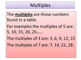 Multiples
The multiples are those numbers
found in a table.
For examples the multiples of 5 are:
5, 10, 15, 20, 25……
The multiples of 3 are: 3, 6, 9, 12, 15
The multiples of 7 are: 7, 14, 21, 28..