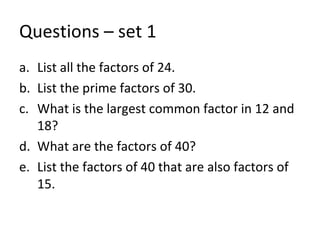 Questions – set 1 List all the factors of 24. List the prime factors of 30. What is the largest common factor in 12 and 18? What are the factors of 40? List the factors of 40 that are also factors of 15. 