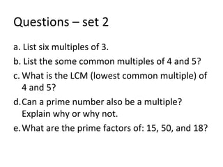 Questions – set 2 a. List six multiples of 3. b. List the some common multiples of 4 and 5? What is the LCM (lowest common multiple) of 4 and 5? Can a prime number also be a multiple?  Explain why or why not. What are the prime factors of: 15, 50, and 18? 
