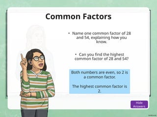 Common Factors
• Name one common factor of 28
and 54, explaining how you
know.
• Can you find the highest
common factor of 28 and 54?
Both numbers are even, so 2 is
a common factor.
The highest common factor is
2.
Show
Answers
Hide
Answers
 