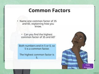 Common Factors
• Name one common factor of 35
and 60, explaining how you
know.
• Can you find the highest
common factor of 35 and 60?
Both numbers end in 5 or 0, so
5 is a common factor.
The highest common factor is
5.
Show
Answers
Hide
Answers
 