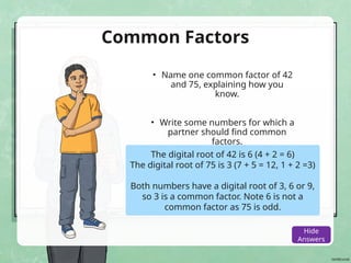 Common Factors
• Name one common factor of 42
and 75, explaining how you
know.
• Write some numbers for which a
partner should find common
factors.
The digital root of 42 is 6 (4 + 2 = 6)
The digital root of 75 is 3 (7 + 5 = 12, 1 + 2 =3)
Both numbers have a digital root of 3, 6 or 9,
so 3 is a common factor. Note 6 is not a
common factor as 75 is odd.
Show
Answers
Hide
Answers
 