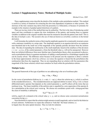 Lecture 1 Supplementary Notes: Method of Multiple Scales
Michael Cross, 2005
These supplementary notes describe the details of the multiple scales perturbation method. This method
is useful in a variety of situations for extracting the slow time dependence of patterns or other systems. The
slowness of the time variation may derive from the proximity to a bifurcation, or because of symmetry for
example in the situation of gradual spatial distortions of a pattern.
There are two key tricks of the method that may be unfamiliar. The first is the idea of introducing scaled
space and time coordinates to capture the slow modulation of the pattern, and treating these as separate
variables in addition to the original variables that must be retained to describe the pattern state itself. This is
the idea of multiple scales. The second is the use of what are known as solvability conditions in the formal
derivation.
I will formulate the method in terms of deriving the amplitude equation for a rotationally invariant system
with a stationary instability to a stripe state. The amplitude equation is an equation derived as an expansion
near threshold and in the small size of the magnitude of the spatially periodic deviation from the uniform
state. The idea of expanding the nonlinearity in the small amplitude, based on the smallness of the deviation
ε = (p − pc)/pc of the control parameter p from the threshold value pc will not be unexpected. However
there are technical differences from more familiar type of perturbation theory often encountered in physics,
such as perturbation theory in quantum mechanics on adding a small potential to a Schrödinger equation that
can be exactly solved. The difference arises because in the present case the expansion is about a solution
to the linear approximation which has arbitrary size (since the equation is linear) but the perturbation (the
nonlinearity) then fixes the magnitude. Thus we are expanding about an solution with free parameters (the
magnitude of the linear solution) which must somehow be fixed within the perturbation scheme.
Multiple Scales
The general framework of the type of problem we are addressing is the set of nonlinear pdes
∂t up = Lup + N[up], (1)
for the vector of perturbation fields uP (x, t) = u(x, t) − ub(xk) about the solution ub(xk) which is uniform
in the extended directions x⊥. The extended directions are supposed infinite in extent. In Eq. (1) L is a linear
differential-matrix operator that depends on the control parameter p, and N collects all the terms that are
nonlinear in up. The linear instability of the uniform state is signalled by a zero eigenvalue of the operator L
for a perturbation at the critical wave vector qc. We choose our coordinate system with x along qcand then
the onset of instability is defined by
L0[eiqcx
ū0(xk)] = 0 (2)
with L0 equal to L evaluated at the critical value p = pc and we choose some convenient normalization
convention for ū0(xk).
Near threshold we expect that the solution might saturate at small magnitude, and we look for the behavior
of such solutions. Furthermore we expect the solution to “look like” the linear solution, i.e.
to largely have the same spatial structure. Thus we look for solutions
up = εp1
u0 + εp2
u1 + · · · , (3)
1
 
