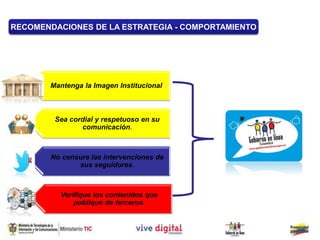 Mantenga la Imagen Institucional.
Sea cordial y respetuoso en su
comunicación.
No censure las intervenciones de
sus seguidores.
RECOMENDACIONES DE LA ESTRATEGIA - COMPORTAMIENTO
Verifique los contenidos que
publique de terceros.
 