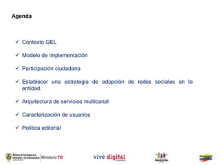  Contexto GEL
 Modelo de implementación
 Participación ciudadana
 Establecer una estrategia de adopción de redes sociales en la
entidad.
 Arquitectura de servicios multicanal
 Caracterización de usuarios
 Política editorial
Agenda
 